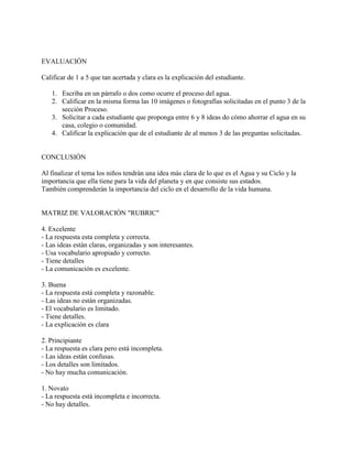 EVALUACIÓN
Calificar de 1 a 5 que tan acertada y clara es la explicación del estudiante.
1. Escriba en un párrafo o dos como ocurre el proceso del agua.
2. Calificar en la misma forma las 10 imágenes o fotografías solicitadas en el punto 3 de la
sección Proceso.
3. Solicitar a cada estudiante que proponga entre 6 y 8 ideas do cómo ahorrar el agua en su
casa, colegio o comunidad.
4. Calificar la explicación que de el estudiante de al menos 3 de las preguntas solicitadas.
CONCLUSIÓN
Al finalizar el tema los niños tendrán una idea más clara de lo que es el Agua y su Ciclo y la
importancia que ella tiene para la vida del planeta y en que consiste sus estados.
También comprenderán la importancia del ciclo en el desarrollo de la vida humana.
MATRIZ DE VALORACIÓN "RUBRIC"
4. Excelente
- La respuesta esta completa y correcta.
- Las ideas están claras, organizadas y son interesantes.
- Usa vocabulario apropiado y correcto.
- Tiene detalles
- La comunicación es excelente.
3. Buena
- La respuesta está completa y razonable.
- Las ideas no están organizadas.
- El vocabulario es limitado.
- Tiene detalles.
- La explicación es clara
2. Principiante
- La respuesta es clara pero está incompleta.
- Las ideas están confusas.
- Los detalles son limitados.
- No hay mucha comunicación.
1. Novato
- La respuesta está incompleta e incorrecta.
- No hay detalles.
 