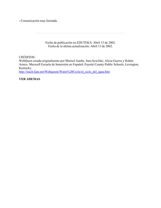 - Comunicación muy limitada.
Fecha de publicación en EDUTEKA: Abril 13 de 2002.
Fecha de la última actualización: Abril 13 de 2002.
CRÉDITOS:
WebQuest creada originalmente por Marisol Juarbe, Sara Szwilski, Alicia Guerra y Rubén
Araico. Maxwell Escuela de Inmersión en Español, Fayette County Public Schools, Lexington,
Kentucky.
http://teach.fcps.net/Webquests/Water%20Cycle/el_ciclo_del_agua.htm
VER ADEMAS
 
