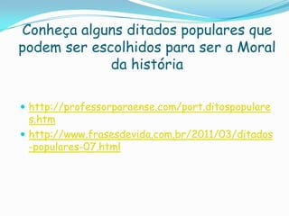 Conheça alguns ditados populares que
podem ser escolhidos para ser a Moral
da história
 http://professorparaense.com/port.ditospopulare
s.htm
 http://www.frasesdevida.com.br/2011/03/ditados
-populares-07.html
 