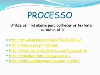 PROCESSO
Utilize os links abaixo para conhecer os textos e
caracterizá-lo
 http://pt.wikipedia.org/wiki/F%C3%A1bula
 http://nonio.eses.pt/fabulas/
 http://www.contandohistoria.com/fabulas.htm
 http://fabulasinfantis.blogs.sapo.pt/
 http://asfabulasdeesopo.blogspot.com.br/
 