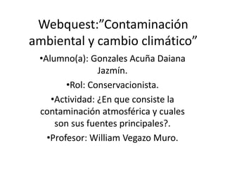 Webquest:”Contaminación
ambiental y cambio climático”
•Alumno(a): Gonzales Acuña Daiana
Jazmín.
•Rol: Conservacionista.
•Actividad: ¿En que consiste la
contaminación atmosférica y cuales
son sus fuentes principales?.
•Profesor: William Vegazo Muro.
 