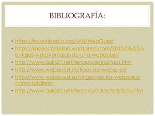 BIBLIOGRAFÍA:
• https://es.wikipedia.org/wiki/WebQuest
• https://mariocastellon.wordpress.com/2010/08/25/v
entajas-y-desventajas-de-una-webquest/
• http://www.aula21.net/tercera/estructura.htm
• http://www.webquest.es/tipos-de-webquest
• http://www.webquest.es/origen-de-las-webquest-
como-surgieron
• http://www.aula21.net/tercera/caracteristicas.htm
 