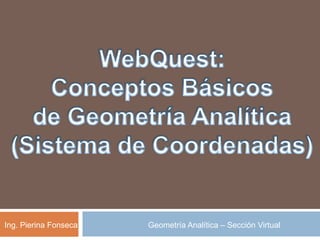 WebQuest: Conceptos Básicos de Geometría Analítica (Sistema de Coordenadas) Ing. Pierina Fonseca Geometría Analítica – Sección Virtual 