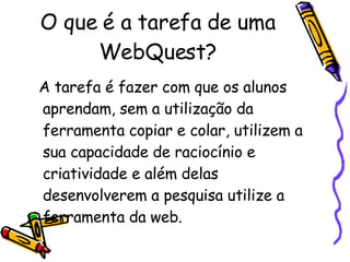 O que é a tarefa de uma WebQuest? A tarefa é fazer com que os alunos aprendam, sem a utilização da ferramenta copiar e colar, utilizem a sua capacidade de raciocínio e criatividade e além delas desenvolverem a pesquisa utilize a ferramenta da web.  