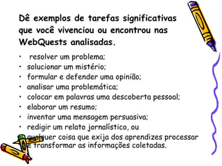 Dê exemplos de tarefas significativas que você vivenciou ou encontrou nas WebQuests analisadas. resolver um problema;  solucionar um mistério;  formular e defender uma opinião;  analisar uma problemática;  colocar em palavras uma descoberta pessoal;  elaborar um resumo;  inventar uma mensagem persuasiva;  redigir um relato jornalístico, ou  qualquer coisa que exija dos aprendizes processar e transformar as informações coletadas.  