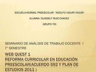 ESCUELA NORMAL PREESCOLAR “ADOLFO VIGURI VIGURI”

               ALUMNA: GUISSELT RUIZ CHAVEZ

                        GRUPO 703




SEMINARIO DE ANÁLISIS DE TRABAJO DOCENTE I
7° SEMESTRE
WEB QUEST 1
REFORMA CURRICULAR EN EDUCACIÓN
PREESCOLAR(ACUERDO 592 Y PLAN DE
ESTUDIOS 2011 )
 