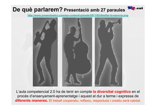 De què parlarem? Presentació amb 27 paraules
        http://www.presentastico.com/wp-content/uploads/2011/02/destilar-la-esencia.png




L’aula competencial 2.0 ha de tenir en compte la diversitat cognitiva en el
 procés d’ensenyament-aprenentatge i aquest el dur a terme i expressa de
diferents maneres. El treball cooperatiu, reflexiu, respectuós i creatiu serà cabdal.
 