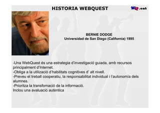 HISTORIA WEBQUEST




                                             BERNIE DODGE
                                Universidad de San Diego (California) 1995




-Una WebQuest és una estrategia d’investigació guiada, amb recursos
principalment d’Internet.
-Obliga a la utilizació d’habilitats cognitives d’ alt nivell.
-Preveu el treball cooperatiu, la responsabilitat individual i l’autonomía dels
alumnes.
-Prioritza la transfomació de la informació.
Inclou una avaluació autèntica
 