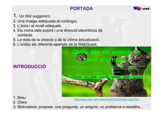 PORTADA
1. Un títol suggerent.
2. Una imatge adequada al contingut.
3. L’àrea i el nivell adequats.
4. Els noms dels autors i una direcció electrònica de
   contacte.
5. La data de la creació o de la última actualizació.
6. L’enllaç als diferents apartats de la WebQuest.




INTRODUCCIÓ




1. Breu                          http://www.xtec.cat/~nalart/wq2010/animals/index.htm
2. Clara
3. Motivadora: proposa una pregunta, un enigme, un problema a resoldre...
 