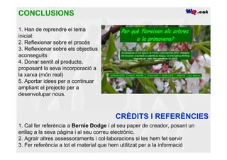 CONCLUSIONS

1. Han de reprendre el tema
inicial:
2. Reflexionar sobre el procés
3. Reflexionar sobre els objectius
aconseguits
4. Donar sentit al producte,
proposant la seva incorporació a
la xarxa (món real)
5. Aportar idees per a continuar
ampliant el projecte per a
desenvolupar nous.



                                        CRÈDITS I REFERÈNCIES
1. Cal fer referència a Bernie Dodge i al seu paper de creador, posant un
enllaç a la seva pàgina i al seu correu electrònic.
2. Agrair altres assessoraments i col·laboracions si les hem fet servir
3. Fer referència a tot el material que hem utilitzat per a la informació
 