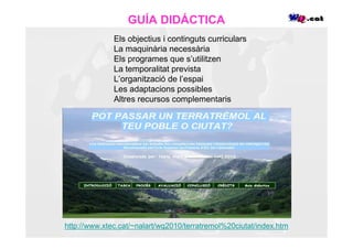 GUÍA DIDÁCTICA
              Els objectius i continguts curriculars
              La maquinària necessària
              Els programes que s’utilitzen
              La temporalitat prevista
              L’organització de l’espai
              Les adaptacions possibles
              Altres recursos complementaris




http://www.xtec.cat/~nalart/wq2010/terratremol%20ciutat/index.htm
 