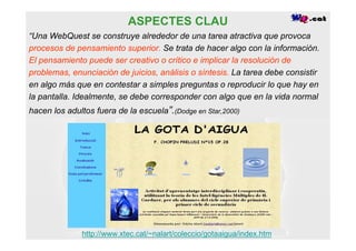 ASPECTES CLAU
“Una WebQuest se construye alrededor de una tarea atractiva que provoca
procesos de pensamiento superior. Se trata de hacer algo con la información.
El pensamiento puede ser creativo o crítico e implicar la resolución de
problemas, enunciación de juicios, análisis o síntesis. La tarea debe consistir
en algo más que en contestar a simples preguntas o reproducir lo que hay en
la pantalla. Idealmente, se debe corresponder con algo que en la vida normal
hacen los adultos fuera de la escuela”.(Dodge en Star,2000)




              http://www.xtec.cat/~nalart/coleccio/gotaaigua/index.htm
 