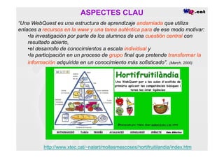 ASPECTES CLAU
“Una WebQuest es una estructura de aprendizaje andamiada que utiliza
enlaces a recursos en la www y una tarea auténtica para de ese modo motivar:
    •la investigación por parte de los alumnos de una cuestión central con
    resultado abierto,
    •el desarrollo de conocimientos a escala individual y
    •la participación en un proceso de grupo final que pretende transformar la
    información adquirida en un conocimiento más sofisticado”. (March, 2000)




          http://www.xtec.cat/~nalart/moltesmescoses/hortifruitilandia/index.htm
 