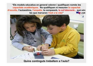 “Els models educatius en general valoren i qualifiquen només les
     capacitats acadèmiques.. No qualifiquen ni mesuren la capacitat
d’escolta, l’autoestima, l’empatia, la compassió, la col·laboració... què són
                      les que marcaran l’èxit a la vida”




               Quins continguts treballem a l’aula?
 