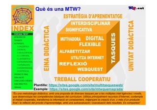 Què és una MTW?




                  Plantilla: https://sites.google.com/site/multitasquesweb/
                  Exemple: https://sites.google.com/site/mtwquemagrada/
“És una metodologia didàctica, amb una proposta de diverses tasques per a les múltiples intel·ligències i nivells,
que desenvolupa les competències bàsiques del currículum. Utilitza principalment recursos d’Internet, contempla
el treball cooperatiu, transforma la informació en coneixement, mitjançant la creació d’un, o més d’un producte
final i la reflexió del procés d’aprenentatge, amb una autoavaluació i coavaluació dels resultats. Es comparteix”
 