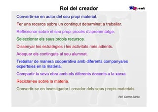 Rol del creador
Convertir-se en autor del seu propi material.
Fer una recerca sobre un contingut determinat a treballar.
Reflexionar sobre el seu propi procés d’aprenentatge.
Seleccionar els seus propis recursos.
Dissenyar les estratègies i les activitats més adients.
Adequar els continguts al seu alumnat.
Treballar de manera cooperativa amb diferents companys/es
experts/es en la matèria.
Compartir la seva obra amb els diferents docents a la xarxa.
Reciclar-se sobre la matèria.
Convertir-se en investigador i creador dels seus propis materials.
                                                          Ref. Carme Barba
 