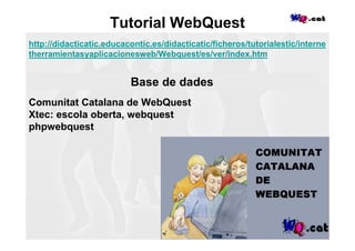 Tutorial WebQuest
http://didacticatic.educacontic.es/didacticatic/ficheros/tutorialestic/interne
therramientasyaplicacionesweb/Webquest/es/ver/index.htm


                          Base de dades
Comunitat Catalana de WebQuest
Xtec: escola oberta, webquest
phpwebquest
 