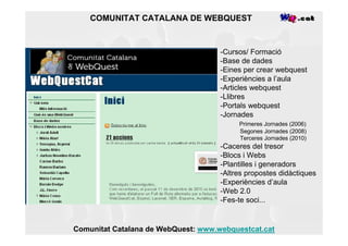 COMUNITAT CATALANA DE WEBQUEST



                                     -Cursos/ Formació
                                     -Base de dades
                                     -Eines per crear webquest
                                     -Experiències a l’aula
                                     -Articles webquest
                                     -Llibres
                                     -Portals webquest
                                     -Jornades
                                          Primeres Jornades (2006)
                                          Segones Jornades (2008)
                                          Terceres Jornades (2010)
                                     -Caceres del tresor
                                     -Blocs i Webs
                                     -Plantilles i generadors
                                     -Altres propostes didàctiques
                                     -Experiències d’aula
                                     -Web 2.0
                                     -Fes-te soci...


Comunitat Catalana de WebQuest: www.webquestcat.cat
 