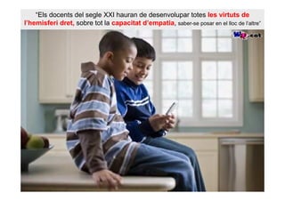 “Els docents del segle XXI hauran de desenvolupar totes les virtuts de
l’hemisferi dret, sobre tot la capacitat d’empatia, saber-se posar en el lloc de l’altre”
 