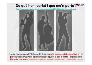 De què hem parlat i què me’n porto?
        http://www.presentastico.com/wp-content/uploads/2011/02/destilar-la-esencia.png




L’aula competencial 2.0 ha de tenir en compte la diversitat cognitiva en el
 procés d’ensenyament-aprenentatge i aquest el dur a terme i expressa de
diferents maneres. El treball cooperatiu, reflexiu, respectuós i creatiu serà cabdal.
 