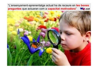“L’ensenyament-aprenentatge actual ha de recaure en les bones
preguntes que actuaran com a capacitat motivadora”
 
