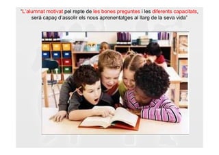 “L’alumnat motivat pel repte de les bones preguntes i les diferents capacitats,
     serà capaç d’assolir els nous aprenentatges al llarg de la seva vida”
 