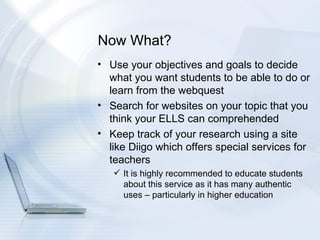Now What? Use your objectives and goals to decide what you want students to be able to do or learn from the webquest Search for websites on your topic that you think your ELLS can comprehended  Keep track of your research using a site like Diigo which offers special services for teachers It is highly recommended to educate students about this service as it has many authentic uses – particularly in higher education 