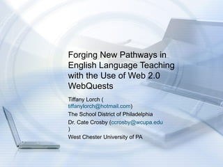 Forging New Pathways in English Language Teaching with the Use of Web 2.0 WebQuests  Tiffany Lorch ( [email_address] ) The School District of Philadelphia Dr. Cate Crosby ( [email_address] ) West Chester University of PA 