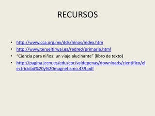 RECURSOShttp://www.cca.org.mx/dds/ninos/index.htmhttp://www.terueltirwal.es/redred/primaria.html“Ciencia para niños: un viaje alucinante” (libro de texto)http://pagina.jccm.es/edu/cpr/valdepenas/downloads/cientifico/electricidad%20y%20magnetismo.439.pdf