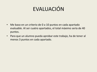 EVALUACIÓNMe baso en un criterio de 0 a 10 puntos en cada apartado evaluable. Al ser cuatro apartados, el total máximo sería de 40 puntos.Para que un alumno pueda aprobar este trabajo, ha de tener al menos 3 puntos en cada apartado.