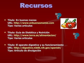 Título :  En buenas manos URL:  http:// www.enbuenasmanos.com Tipo:   Varios artículos Título: Guía de Dietética y Nutrición  URL:  http:// www.terra.es / alimentacion / Tipo: Varios artículos Título: El aparato digestivo y su funcionamiento URL:  http:// digestive.niddk.nih.gov / spanish / Tipo: Artículo de divulgación Recursos 