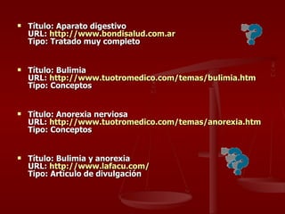 Título: Aparato digestivo URL:  http:// www.bondisalud.com.ar Tipo: Tratado muy completo Título: Bulimia  URL:  http:// www.tuotromedico.com /temas/ bulimia.htm Tipo: Conceptos Título: Anorexia nerviosa URL:  http:// www.tuotromedico.com /temas/ anorexia.htm Tipo: Conceptos Título: Bulimia y anorexia URL:  http:// www.lafacu.com / Tipo: Artículo de divulgación 