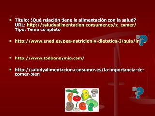 Título: ¿Qué relación tiene la alimentación con la salud? URL:  http:// saludyalimentacion.consumer.es / z_comer / Tipo: Tema completo http://www.uned.es/pea-nutricion-y-dietetica-I/guia/indice.htm http://www.todoanaymia.com/ http://saludyalimentacion.consumer.es/la-importancia-de-comer-bien 