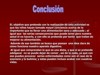 EL objetivo que pretendo con la realización de esta actividad es que los niños hayan tomado mayor conciencia acerca de lo importante que es llevar una alimentación sana y adecuada ; al igual que  las serias consecuencias que puede tener para nuestra salud el no hacerlo, y con ello se pretende por tanto  que traten de mejorar su alimentación. Además de eso también se busca que posean  una idea clara de cómo funciona nuestro aparato digestivo. Al igual que comprendan lo que es una dieta, y que si se pretende adelgazar  no se puede dejar de comer , así de la nada, ya que con eso puedes provocar  serias enfermedades como son el caso de la anorexia y la bulimia; y estas pueden incluso acabar con nuestras vidas. Conclusión 