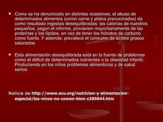 Como se ha denunciado en distintas ocasiones, el abuso de determinados alimentos (como carne y platos precocinados) da como resultado ingestas desequilibradas: las calorías de nuestros pequeños, según el informe, provienen mayoritariamente de las proteínas y los lípidos, en vez de tener los hidratos de carbono como fuerte. Y además, prevalece el consumo de ácidos grasos saturados. Esta alimentación desequilibrada está en la fuente de problemas como el déficit de determinados nutrientes o la obesidad infantil. Produciendo en los niños problemas alimenticios y de salud serios. Noticia de: http://www.ocu.org/nutricion-y-alimentacion-especial/los-ninos-no-comen-bien-s389844.htm   