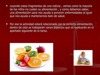 Leyendo estos fragmentos de una noticia , vemos como la mayoría de los niños no cuidan su alimentación , y como debemos saber, una alimentación sana nos ayuda a prevenir enfermedades al igual que nos ayuda a mantenernos bien de salud. Por eso la actividad estará relacionada con la correcta alimentación, dentro de esta se trabajarán varios aspectos que se explicarán en el apartado siguiente de la tarea. 
