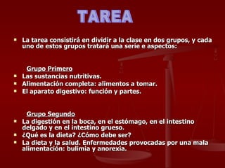 La tarea consistirá en dividir a la clase en dos grupos, y cada uno de estos grupos tratará una serie e aspectos: Grupo Primero Las sustancias nutritivas.  Alimentación completa: alimentos a tomar.  El aparato digestivo: función y partes. Grupo Segundo La digestión en la boca, en el estómago, en el intestino delgado y en el intestino grueso.  ¿Qué es la dieta? ¿Cómo debe ser?  La dieta y la salud. Enfermedades provocadas por una mala alimentación: bulimia y anorexia.  TAREA 