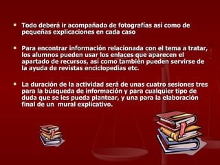 Todo deberá ir acompañado de fotografías así como de pequeñas explicaciones en cada caso Para encontrar información relacionada con el tema a tratar, los alumnos pueden usar los enlaces que aparecen el apartado de recursos, así como también pueden servirse de la ayuda de revistas enciclopedias etc. La duración de la actividad será de unas cuatro sesiones tres para la búsqueda de información y para cualquier tipo de duda que se les pueda plantear, y una para la elaboración final de un  mural explicativo. 