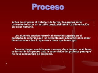 Antes de empezar el trabajo y de formar los grupos sería conveniente hacer un estudio previo del tema: La alimentación en el ser humano.  Los alumnos pueden recurrir al material sugerido en el apartado de recursos que  se presenta más adelante; para saber de antemano sobre lo que van a tener que investigar.  Cuando tengan una idea más o menos clara de que  va el tema, se formarán los grupos bajo la supervisión del profesor para que no haya ningún tipo de problema. . Proceso 