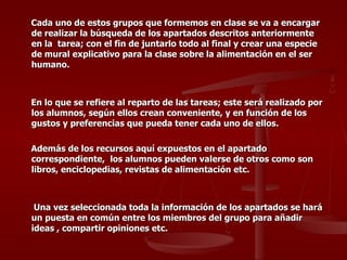 Cada uno de estos grupos que formemos en clase se va a encargar de realizar la búsqueda de los apartados descritos anteriormente en la  tarea; con el fin de juntarlo todo al final y crear una especie de mural explicativo para la clase sobre la alimentación en el ser humano. En lo que se refiere al reparto de las tareas; este será realizado por los alumnos, según ellos crean conveniente, y en función de los gustos y preferencias que pueda tener cada uno de ellos. Además de los recursos aquí expuestos en el apartado correspondiente,  los alumnos pueden valerse de otros como son  libros, enciclopedias, revistas de alimentación etc. Una vez seleccionada toda la información de los apartados se hará un puesta en común entre los miembros del grupo para añadir ideas , compartir opiniones etc. 
