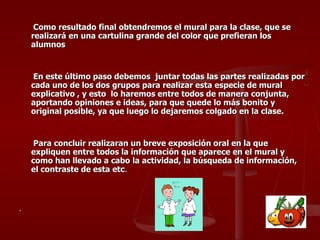 Como resultado final obtendremos el mural para la clase, que se realizará en una cartulina grande del color que prefieran los alumnos En este último paso debemos  juntar todas las partes realizadas por cada uno de los dos grupos para realizar esta especie de mural explicativo , y esto  lo haremos entre todos de manera conjunta, aportando opiniones e ideas, para que quede lo más bonito y original posible, ya que luego lo dejaremos colgado en la clase. Para concluir realizaran un breve exposición oral en la que expliquen entre todos la información que aparece en el mural y como han llevado a cabo la actividad, la búsqueda de información, el contraste de esta etc . . 