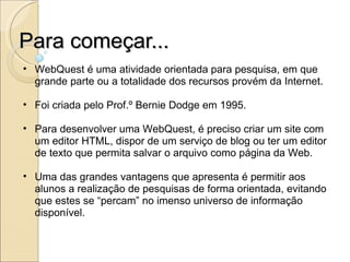 Para começar... WebQuest é uma atividade orientada para pesquisa, em que grande parte ou a totalidade dos recursos provém da Internet. Foi criada pelo Prof.º Bernie Dodge em 1995. Para desenvolver uma WebQuest, é preciso criar um site com um editor HTML, dispor de um serviço de blog ou ter um editor de texto que permita salvar o arquivo como página da Web. Uma das grandes vantagens que apresenta é permitir aos alunos a realização de pesquisas de forma orientada, evitando que estes se “percam” no imenso universo de informação disponível. 