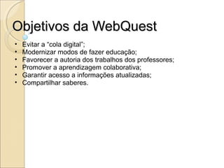 Objetivos da WebQuest Evitar a “cola digital”; Modernizar modos de fazer educação; Favorecer a autoria dos trabalhos dos professores; Promover a aprendizagem colaborativa; Garantir acesso a informações atualizadas; Compartilhar saberes. 