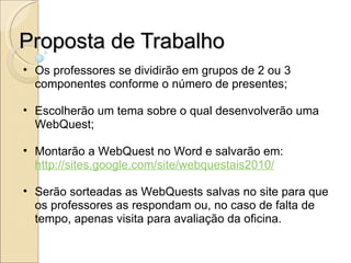 Proposta de Trabalho Os professores se dividirão em grupos de 2 ou 3 componentes conforme o número de presentes; Escolherão um tema sobre o qual desenvolverão uma WebQuest; Montarão a WebQuest no Word e salvarão em:  http://sites.google.com/site/webquestais2010/ Serão sorteadas as WebQuests salvas no site para que os professores as respondam ou, no caso de falta de tempo, apenas visita para avaliação da oficina. 