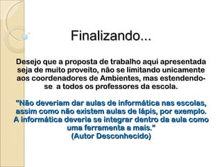 Finalizando... Desejo que a proposta de trabalho aqui apresentada seja de muito proveito, não se limitando unicamente aos coordenadores de Ambientes, mas estendendo-se  a todos os professores da escola. “Não deveriam dar aulas de informática nas escolas, assim como não existem aulas de lápis, por exemplo. A informática deveria se integrar dentro da aula como uma ferramenta a mais.” (Autor Desconhecido) 