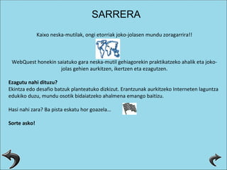 Kaixo neska-mutilak, ongi etorriak joko-jolasen mundu zoragarrira!! WebQuest honekin saiatuko gara neska-mutil gehiagorekin praktikatzeko ahalik eta joko-jolas gehien aurkitzen, ikertzen eta ezagutzen. Ezagutu nahi dituzu? Ekintza edo desafio batzuk planteatuko dizkizut. Erantzunak aurkitzeko Interneten laguntza edukiko duzu, mundu osotik bidaiatzeko ahalmena emango baitizu. Hasi nahi zara? Ba pista eskatu hor goazela…    Sorte asko! SARRERA 