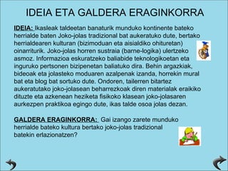 IDEIA:  Ikasleak taldeetan banaturik munduko kontinente bateko herrialde baten Joko-jolas tradizional bat aukeratuko dute, bertako herrialdearen kulturan (bizimoduan eta aisialdiko ohituretan) oinarriturik. Joko-jolas horren sustraia (barne-logika) ulertzeko asmoz. Informazioa eskuratzeko baliabide teknologikoetan eta inguruko pertsonen bizipenetan baliatuko dira. Behin argazkiak, bideoak eta jolasteko moduaren azalpenak izanda, horrekin mural bat eta blog bat sortuko dute. Ondoren, tailerren bitartez aukeratutako joko-jolasean beharrezkoak diren materialak eraikiko dituzte eta azkenean heziketa fisikoko klasean joko-jolasaren aurkezpen praktikoa egingo dute, ikas talde osoa jolas dezan. IDEIA ETA GALDERA ERAGINKORRA GALDERA ERAGINKORRA:  Gai izango zarete munduko herrialde bateko kultura bertako joko-jolas tradizional batekin erlazionatzen? 