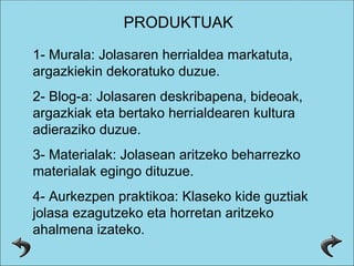 PRODUKTUAK 1- Murala: Jolasaren herrialdea markatuta, argazkiekin dekoratuko duzue. 2- Blog-a: Jolasaren deskribapena, bideoak, argazkiak eta bertako herrialdearen kultura adieraziko duzue. 3- Materialak: Jolasean aritzeko beharrezko materialak egingo dituzue. 4- Aurkezpen praktikoa: Klaseko kide guztiak jolasa ezagutzeko eta horretan aritzeko ahalmena izateko. 