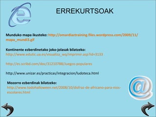 Munduko mapa ikusteko:  http :// omardiaztraining.files.wordpress.com /2009/11/ mapa_mundi3 . gif Kontinente ezberdinetako joko-jolasak bilatzeko: http :// www.edutic.ua.es / visualiza_wq / imprimir.asp?id =3133 http :// es.scribd.com / doc /31210788/Juegos-populares http://www.unizar.es/practicas/integracion/ludoteca.html Mozorro ezberdinak bilatzeko: http :// www.todohalloween.net /2008/10/disfraz-de-africano-para- nios - escolares.html ERREKURTSOAK 