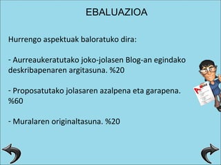 Hurrengo aspektuak baloratuko dira: Aurreaukeratutako joko-jolasen Blog-an egindako deskribapenaren argitasuna. %20 Proposatutako jolasaren azalpena eta garapena. %60 Muralaren originaltasuna. %20 EBALUAZIOA 